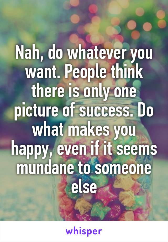 Nah, do whatever you want. People think there is only one picture of success. Do what makes you happy, even if it seems mundane to someone else