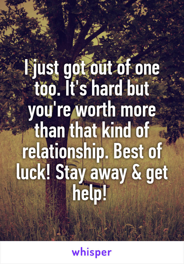 I just got out of one too. It's hard but you're worth more than that kind of relationship. Best of luck! Stay away & get help! 