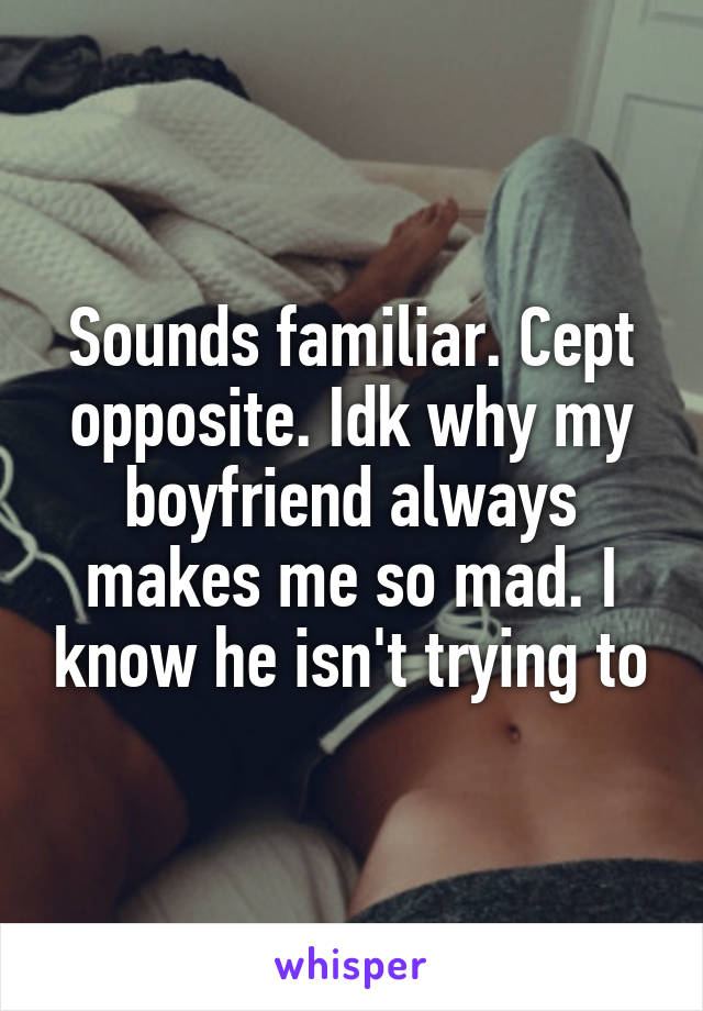 Sounds familiar. Cept opposite. Idk why my boyfriend always makes me so mad. I know he isn't trying to