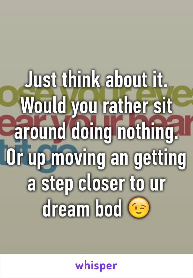 Just think about it. Would you rather sit around doing nothing. Or up moving an getting a step closer to ur dream bod 😉