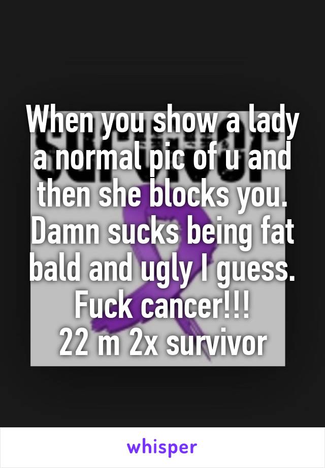 When you show a lady a normal pic of u and then she blocks you. Damn sucks being fat bald and ugly I guess. Fuck cancer!!!
22 m 2x survivor