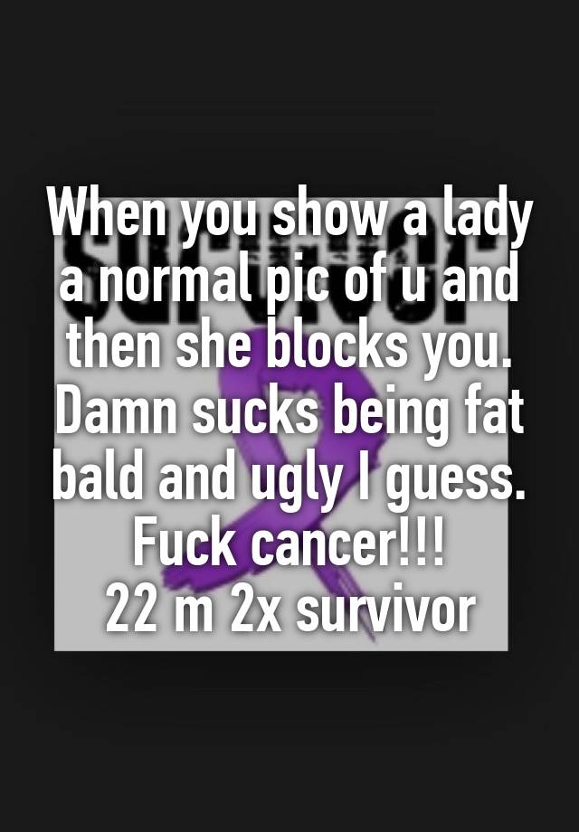 When you show a lady a normal pic of u and then she blocks you. Damn sucks being fat bald and ugly I guess. Fuck cancer!!!
22 m 2x survivor