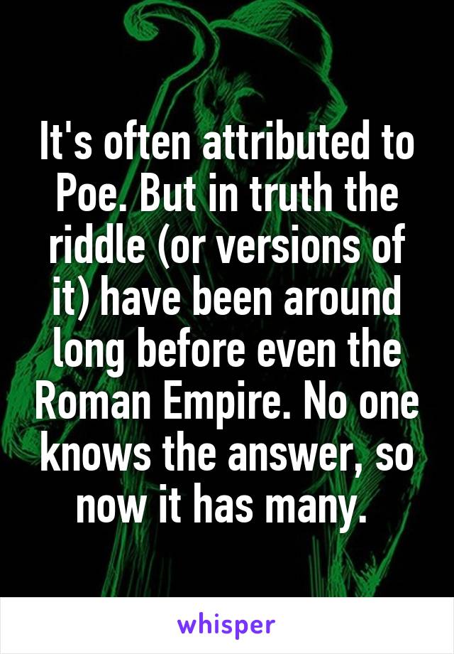 It's often attributed to Poe. But in truth the riddle (or versions of it) have been around long before even the Roman Empire. No one knows the answer, so now it has many. 