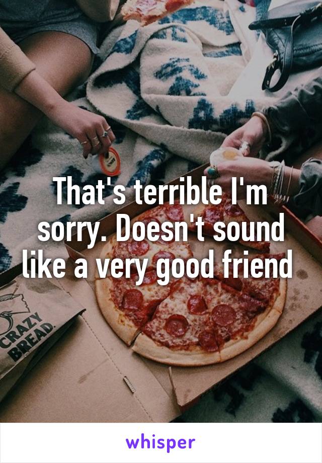 That's terrible I'm sorry. Doesn't sound like a very good friend 