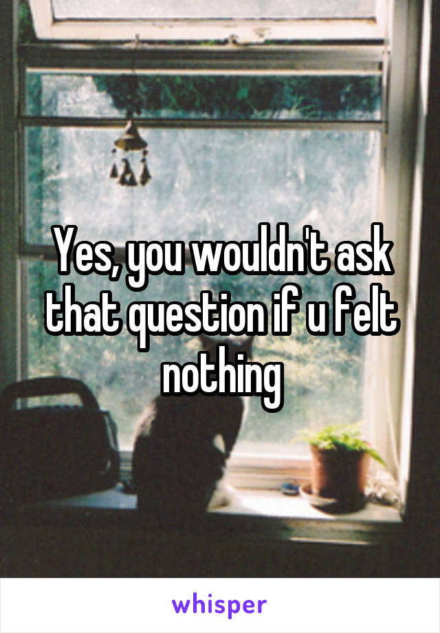 Yes, you wouldn't ask that question if u felt nothing