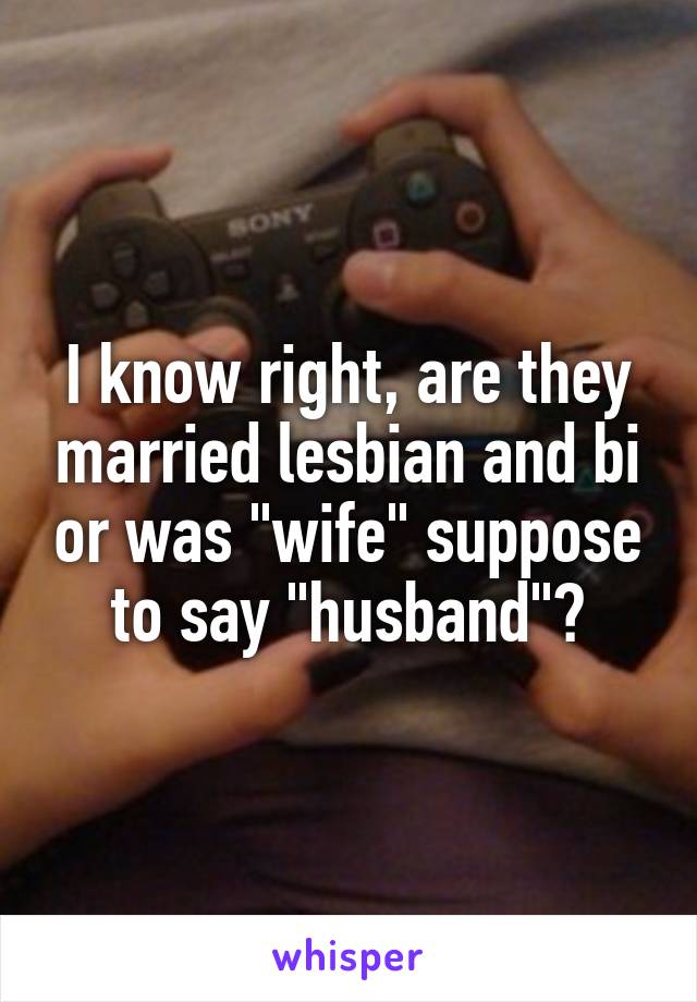 I know right, are they married lesbian and bi or was "wife" suppose to say "husband"?