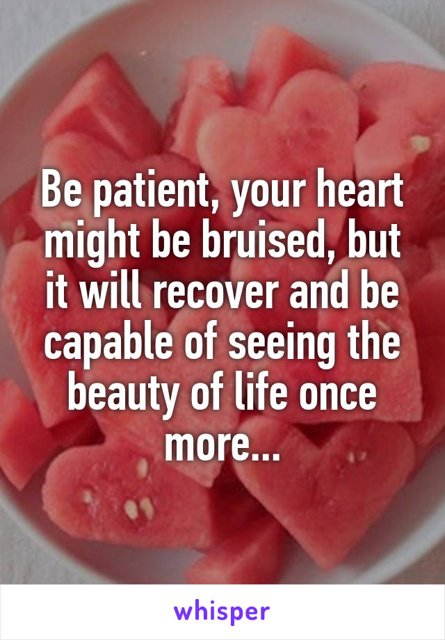 Be patient, your heart might be bruised, but it will recover and be capable of seeing the beauty of life once more...