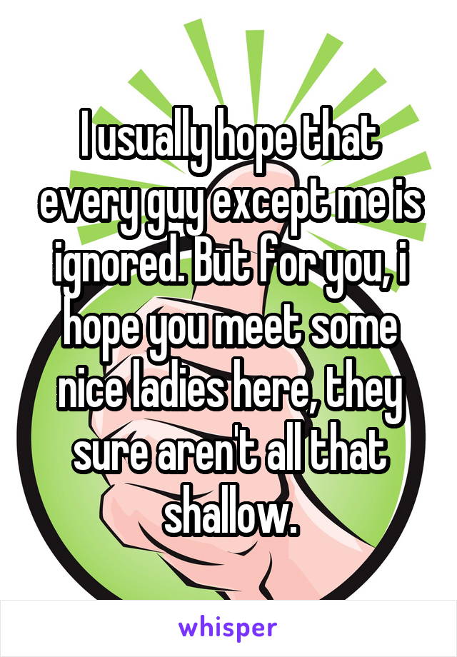 I usually hope that every guy except me is ignored. But for you, i hope you meet some nice ladies here, they sure aren't all that shallow.