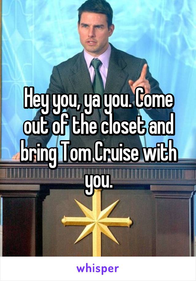 Hey you, ya you. Come out of the closet and bring Tom Cruise with you.