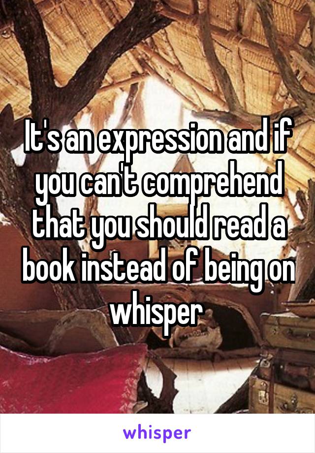 It's an expression and if you can't comprehend that you should read a book instead of being on whisper 