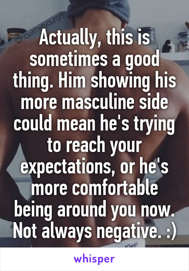 Actually, this is sometimes a good thing. Him showing his more masculine side could mean he's trying to reach your expectations, or he's more comfortable being around you now. Not always negative. :)