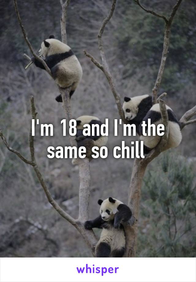 I'm 18 and I'm the same so chill 