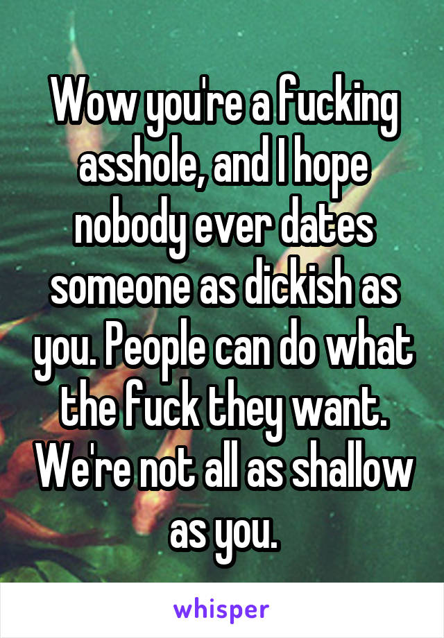 Wow you're a fucking asshole, and I hope nobody ever dates someone as dickish as you. People can do what the fuck they want. We're not all as shallow as you.