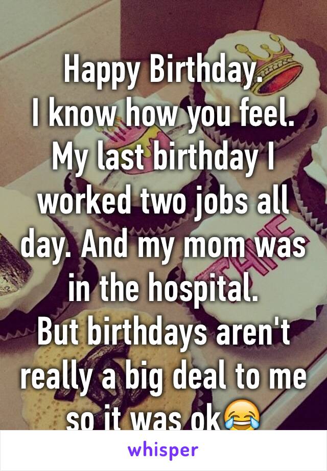 Happy Birthday. 
I know how you feel. My last birthday I worked two jobs all day. And my mom was in the hospital.
But birthdays aren't really a big deal to me so it was ok😂
