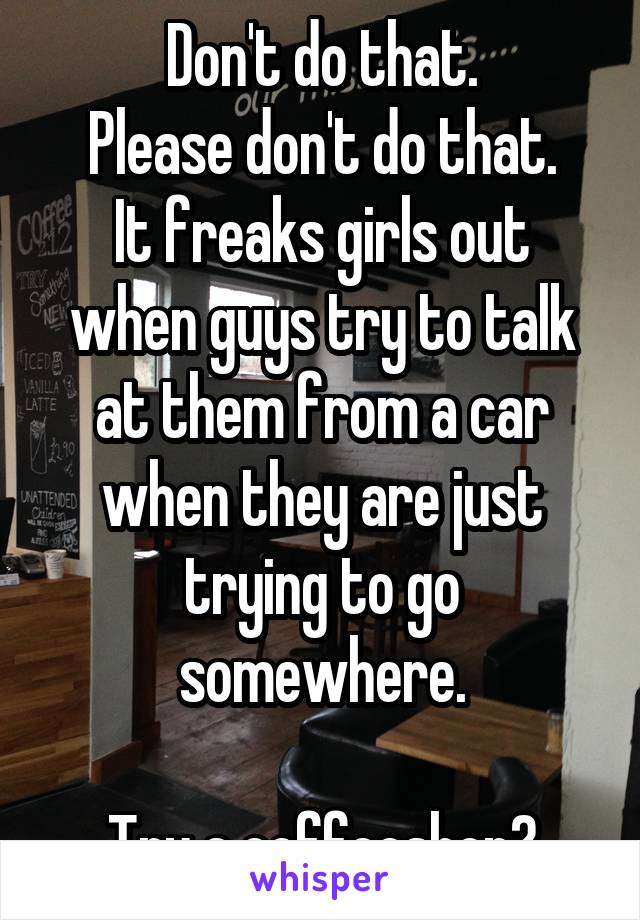 Don't do that.
Please don't do that.
It freaks girls out when guys try to talk at them from a car when they are just trying to go somewhere.

Try a coffeeshop?
