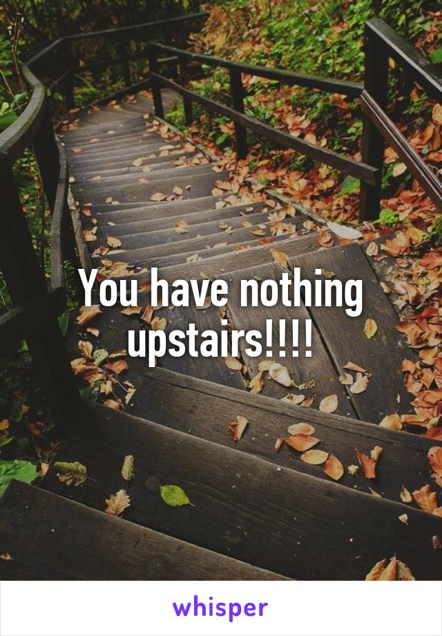 You have nothing upstairs!!!!