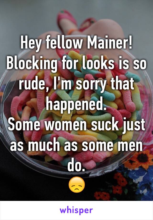 Hey fellow Mainer!
Blocking for looks is so rude, I'm sorry that happened.
Some women suck just as much as some men do.
😞