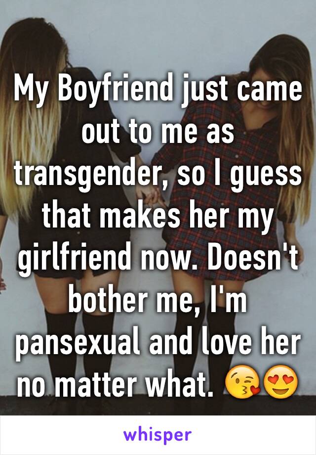 My Boyfriend just came out to me as transgender, so I guess that makes her my girlfriend now. Doesn't bother me, I'm pansexual and love her no matter what. 😘😍 