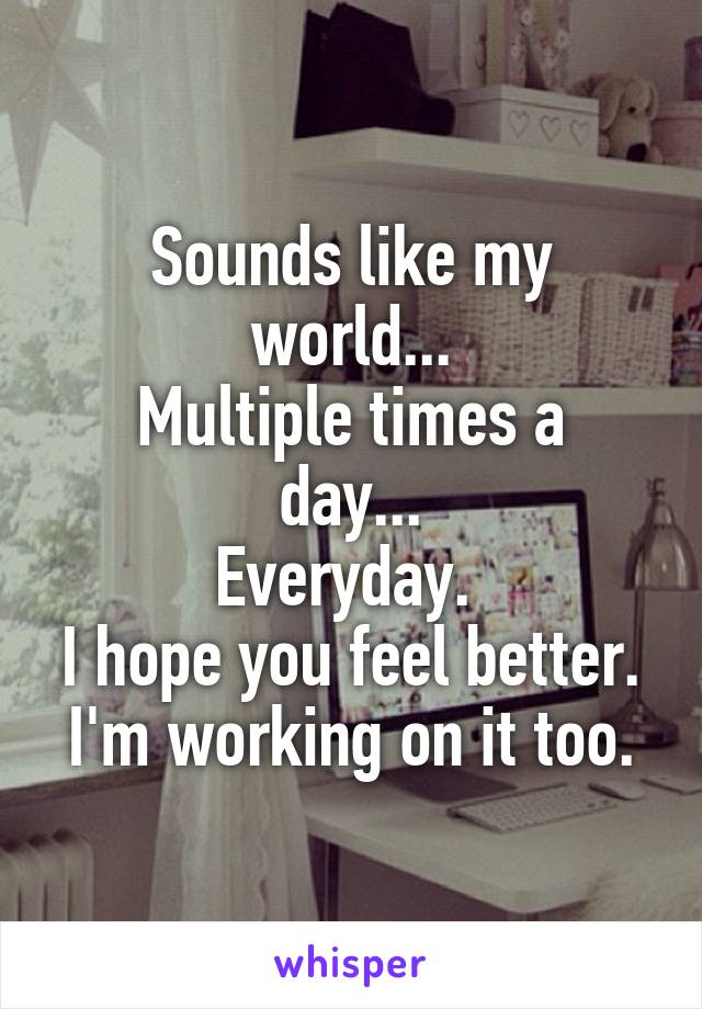 Sounds like my world...
Multiple times a day...
Everyday. 
I hope you feel better.
I'm working on it too.
