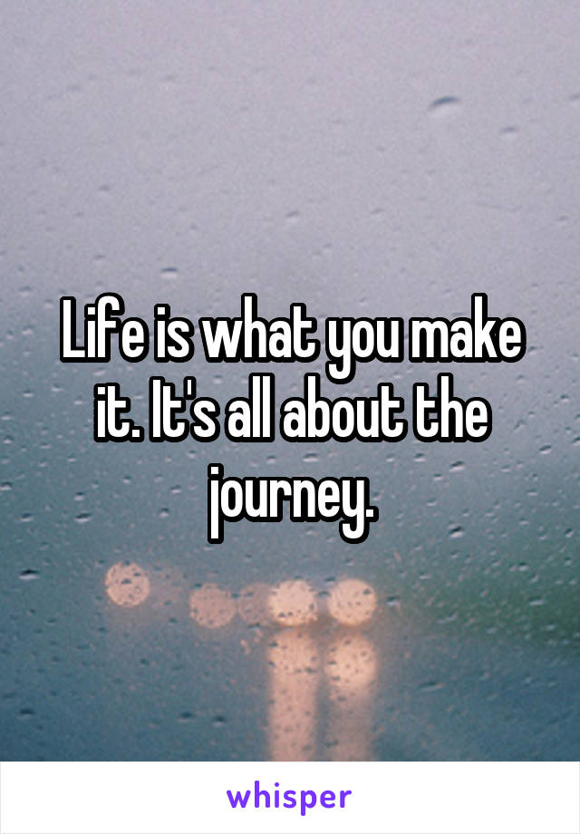 Life is what you make it. It's all about the journey.