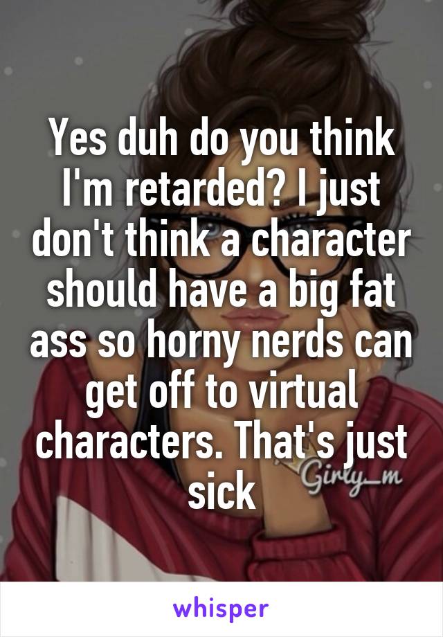 Yes duh do you think I'm retarded? I just don't think a character should have a big fat ass so horny nerds can get off to virtual characters. That's just sick