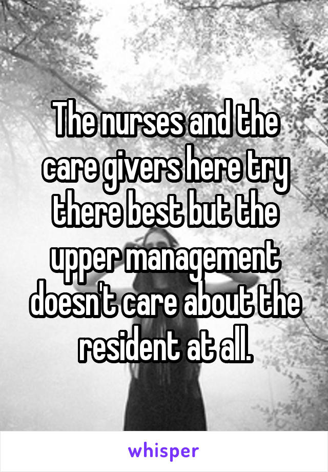 The nurses and the care givers here try there best but the upper management doesn't care about the resident at all.