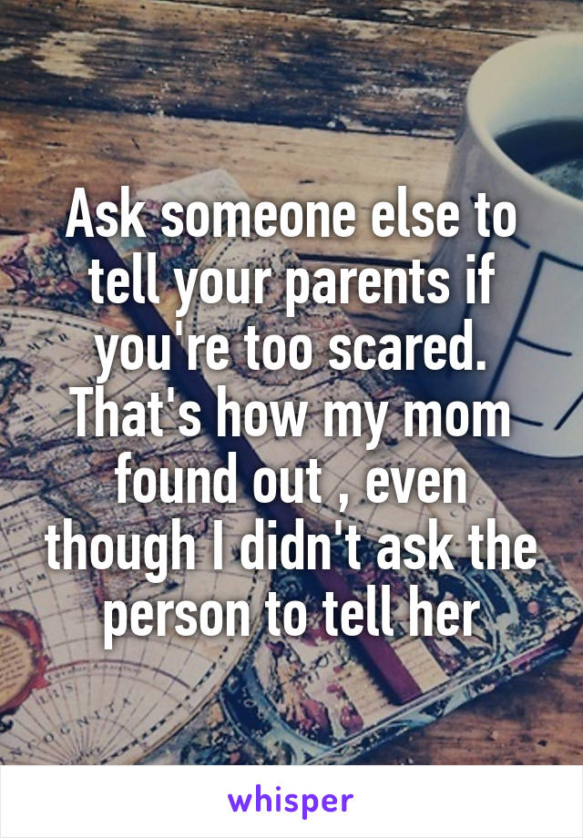 Ask someone else to tell your parents if you're too scared. That's how my mom found out , even though I didn't ask the person to tell her