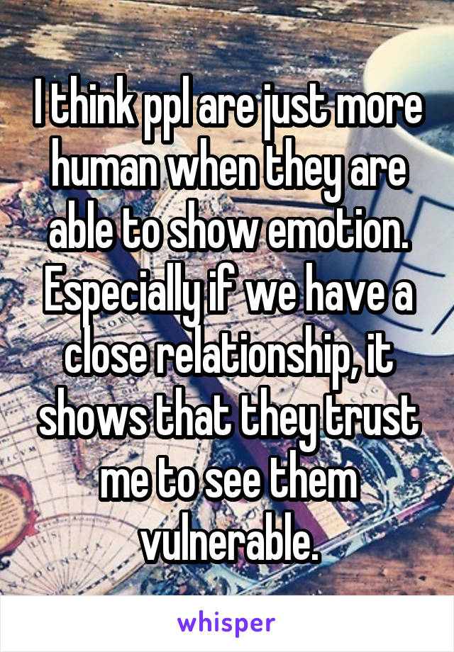 I think ppl are just more human when they are able to show emotion. Especially if we have a close relationship, it shows that they trust me to see them vulnerable.