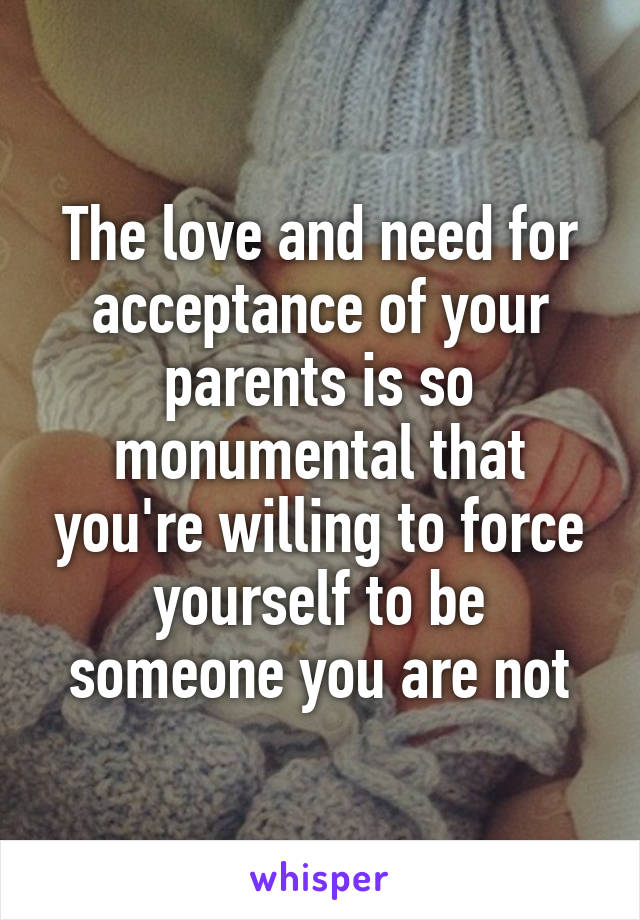 The love and need for acceptance of your parents is so monumental that you're willing to force yourself to be someone you are not