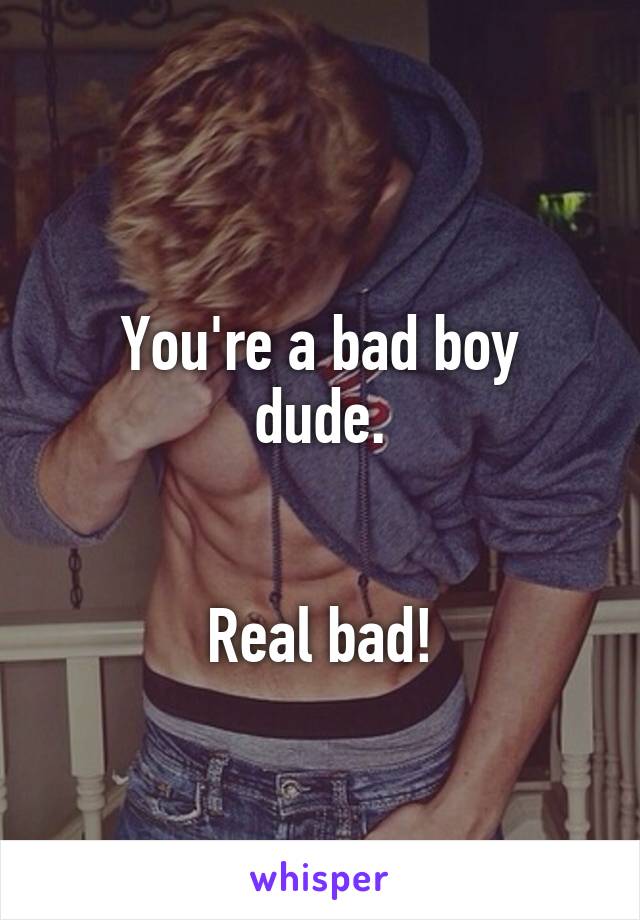 
You're a bad boy dude.


Real bad!