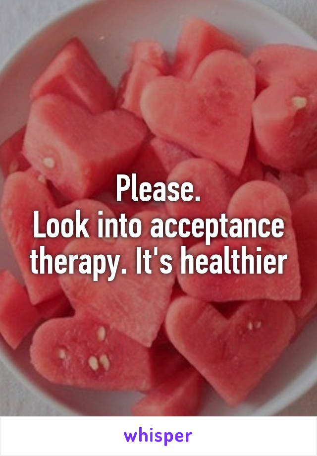 Please.
Look into acceptance therapy. It's healthier