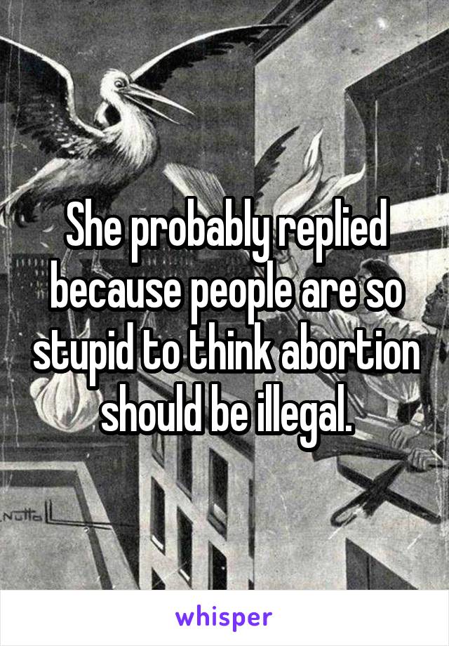 She probably replied because people are so stupid to think abortion should be illegal.