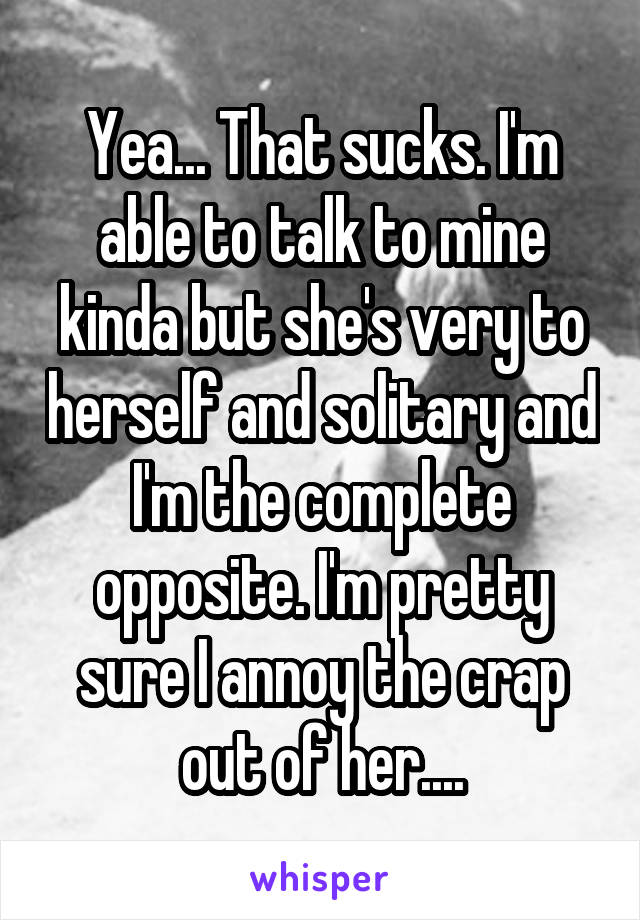 Yea... That sucks. I'm able to talk to mine kinda but she's very to herself and solitary and I'm the complete opposite. I'm pretty sure I annoy the crap out of her....