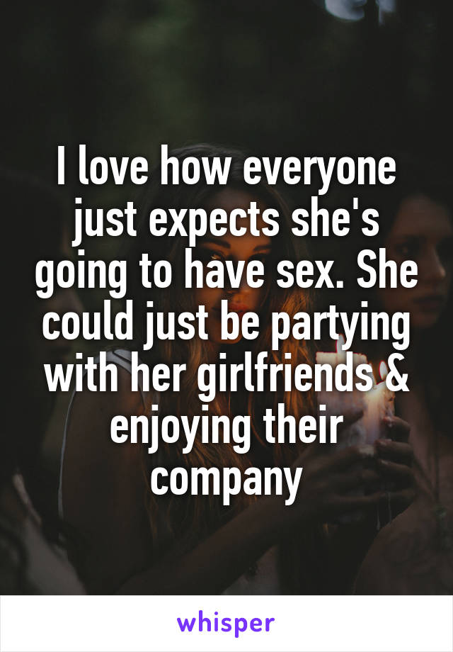 I love how everyone just expects she's going to have sex. She could just be partying with her girlfriends & enjoying their company