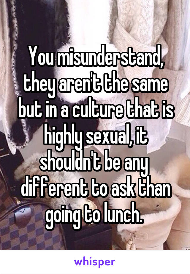 You misunderstand, they aren't the same but in a culture that is highly sexual, it shouldn't be any  different to ask than going to lunch. 