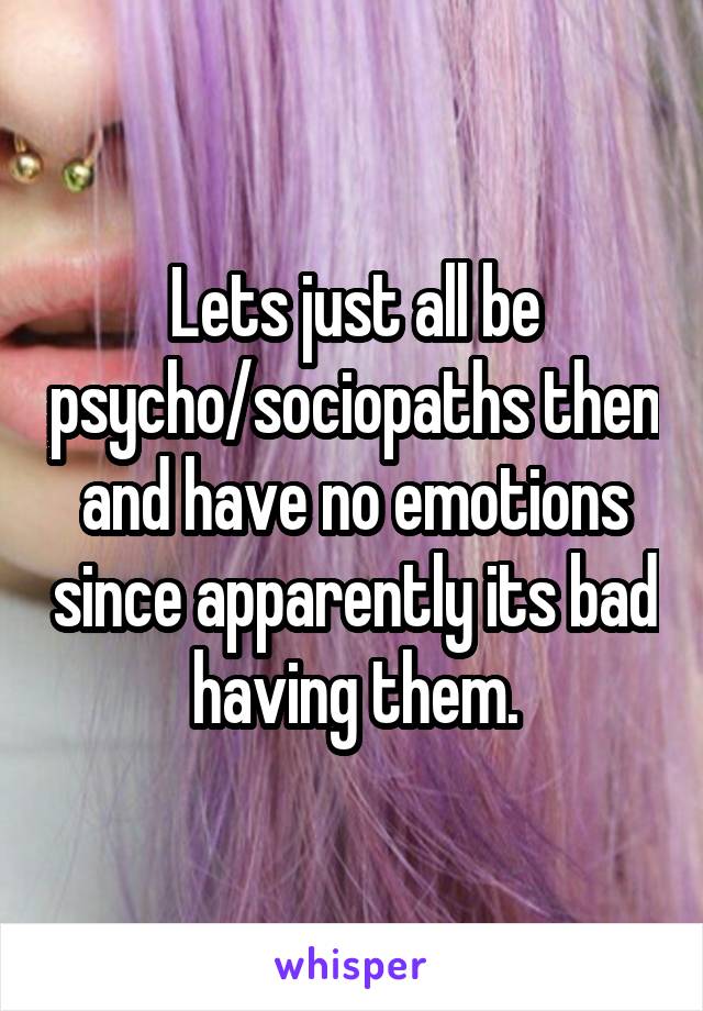 Lets just all be psycho/sociopaths then and have no emotions since apparently its bad having them.