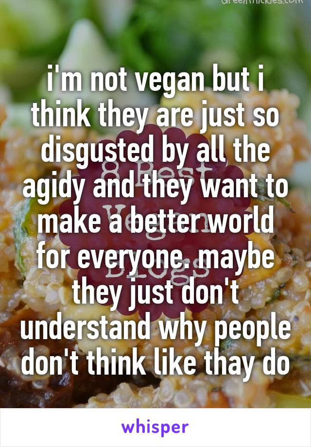 i'm not vegan but i think they are just so disgusted by all the agidy and they want to make a better world for everyone. maybe they just don't understand why people don't think like thay do