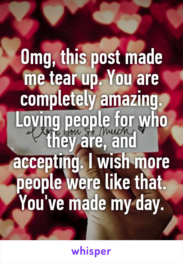 Omg, this post made me tear up. You are completely amazing. Loving people for who they are, and accepting. I wish more people were like that. You've made my day.