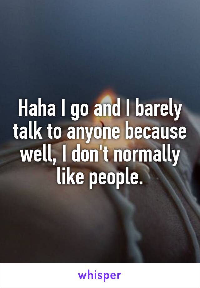 Haha I go and I barely talk to anyone because well, I don't normally like people.