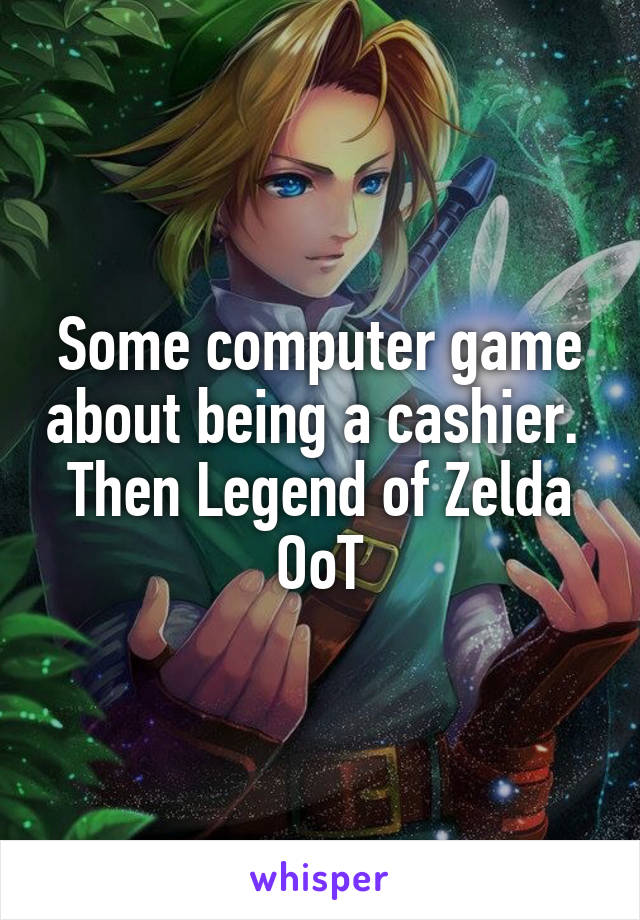 Some computer game about being a cashier. 
Then Legend of Zelda OoT