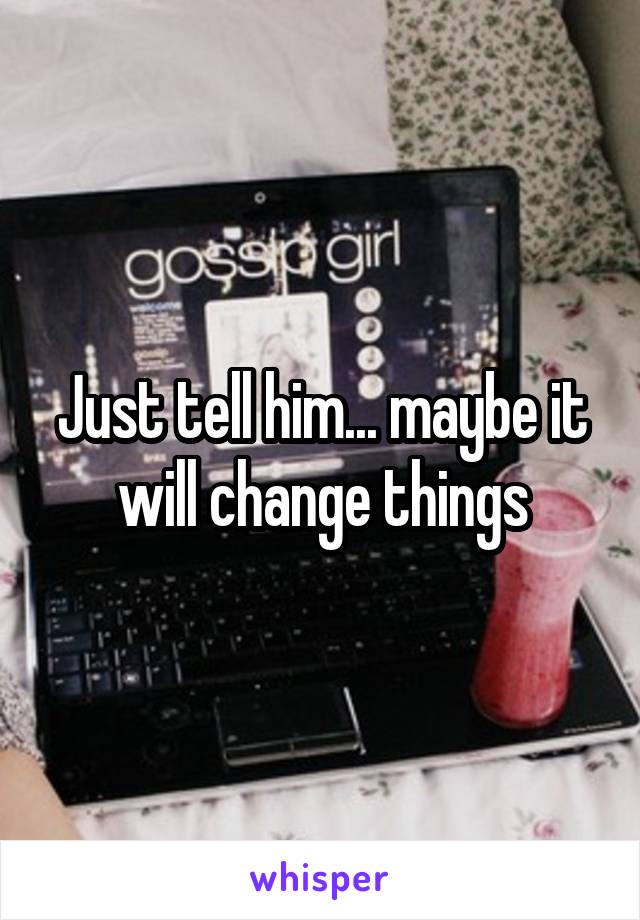 Just tell him... maybe it will change things