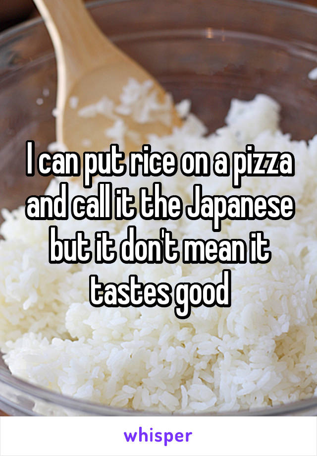 I can put rice on a pizza and call it the Japanese but it don't mean it tastes good