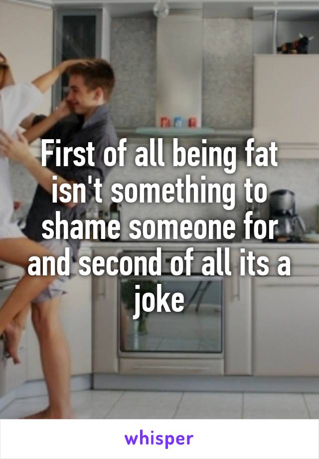 First of all being fat isn't something to shame someone for and second of all its a joke