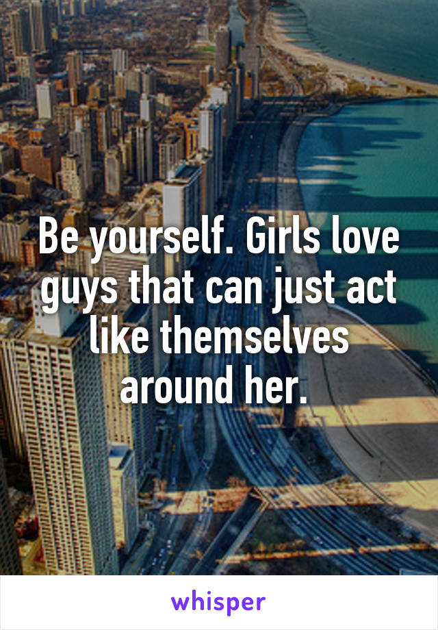 Be yourself. Girls love guys that can just act like themselves around her. 