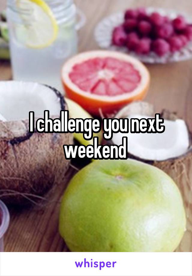I challenge you next weekend 
