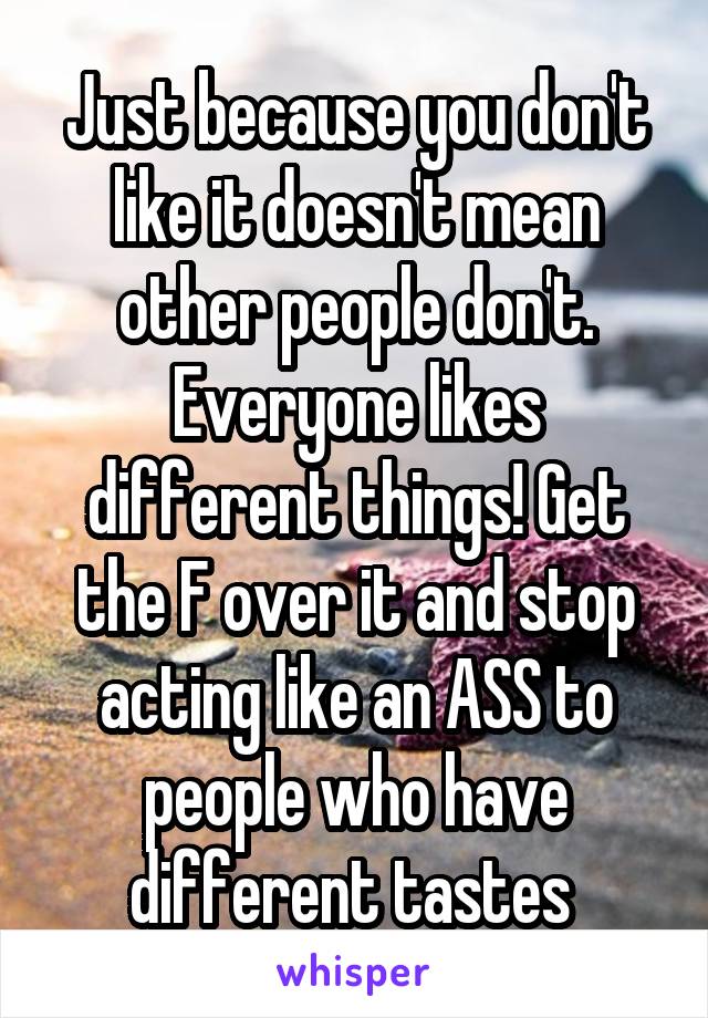 Just because you don't like it doesn't mean other people don't. Everyone likes different things! Get the F over it and stop acting like an ASS to people who have different tastes 