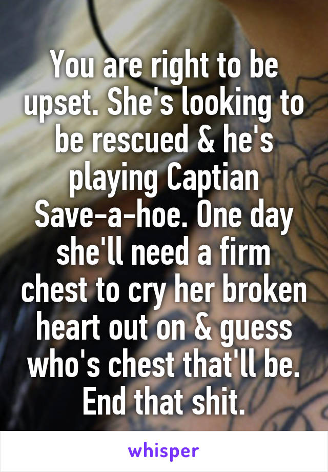 You are right to be upset. She's looking to be rescued & he's playing Captian Save-a-hoe. One day she'll need a firm chest to cry her broken heart out on & guess who's chest that'll be. End that shit.