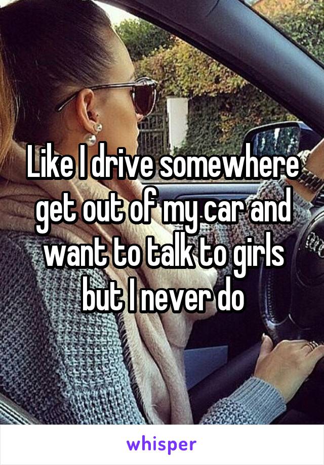 Like I drive somewhere get out of my car and want to talk to girls but I never do