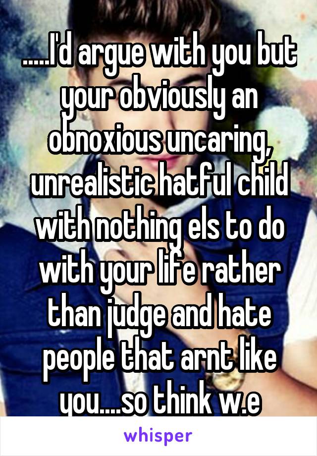 .....I'd argue with you but your obviously an obnoxious uncaring, unrealistic hatful child with nothing els to do with your life rather than judge and hate people that arnt like you....so think w.e