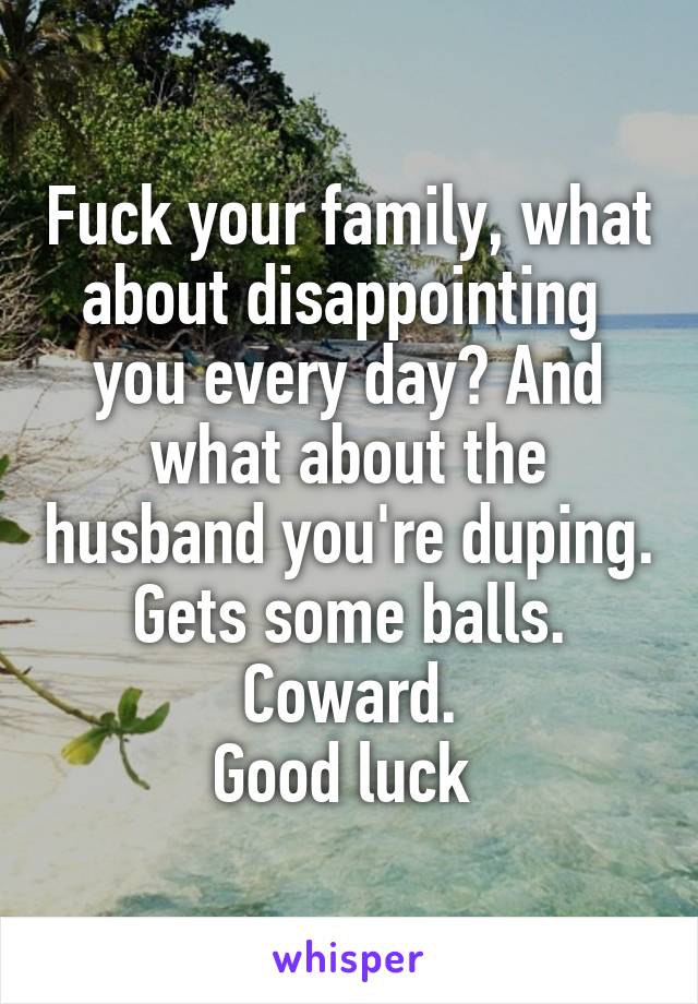 Fuck your family, what about disappointing  you every day? And what about the husband you're duping.
Gets some balls. Coward.
Good luck 